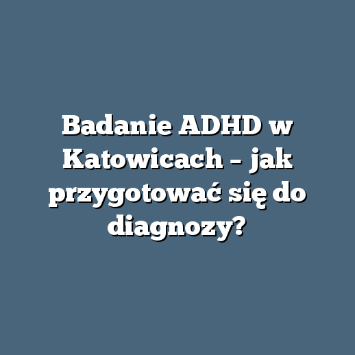 Badanie ADHD w Katowicach – jak przygotować się do diagnozy?