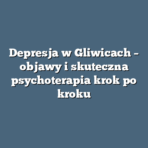 Depresja w Gliwicach – objawy i skuteczna psychoterapia krok po kroku