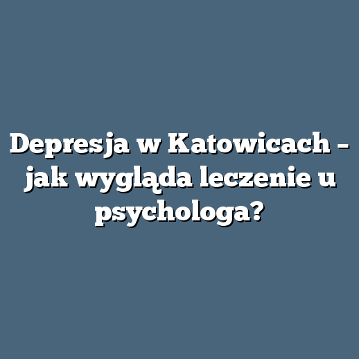 Depresja w Katowicach – jak wygląda leczenie u psychologa?