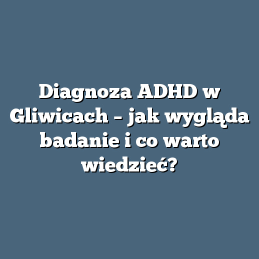 Diagnoza ADHD w Gliwicach – jak wygląda badanie i co warto wiedzieć?