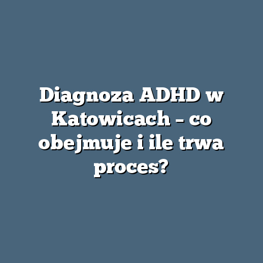 Diagnoza ADHD w Katowicach – co obejmuje i ile trwa proces?