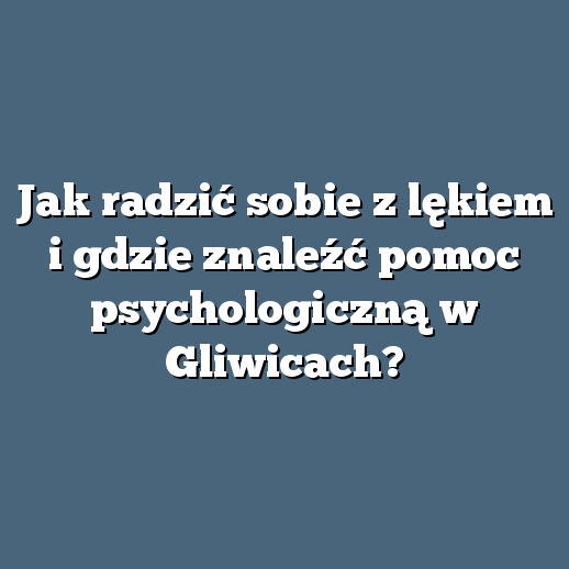 Jak radzić sobie z lękiem i gdzie znaleźć pomoc psychologiczną w Gliwicach?