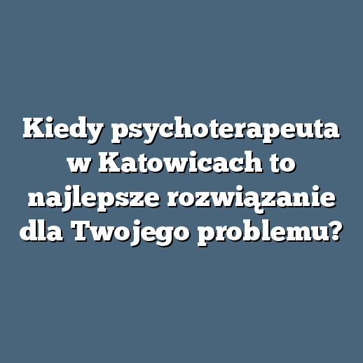 Kiedy psychoterapeuta w Katowicach to najlepsze rozwiązanie dla Twojego problemu?