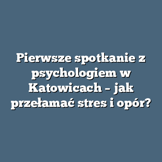 Pierwsze spotkanie z psychologiem w Katowicach – jak przełamać stres i opór?