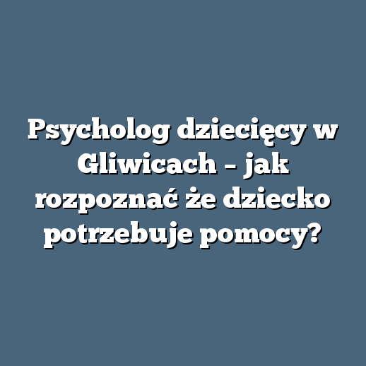 Psycholog dziecięcy w Gliwicach – jak rozpoznać że dziecko potrzebuje pomocy?