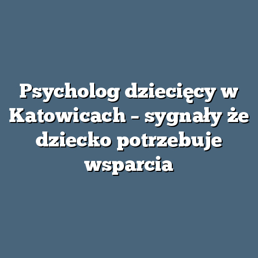 Psycholog dziecięcy w Katowicach – sygnały że dziecko potrzebuje wsparcia