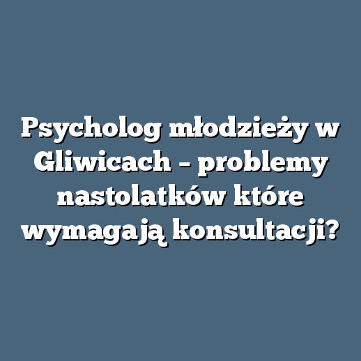 Psycholog młodzieży w Gliwicach – problemy nastolatków które wymagają konsultacji?