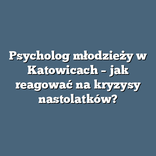 Psycholog młodzieży w Katowicach – jak reagować na kryzysy nastolatków?