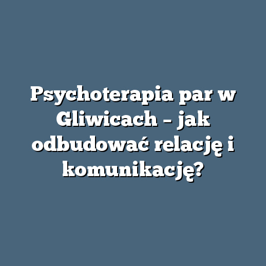Psychoterapia par w Gliwicach – jak odbudować relację i komunikację?