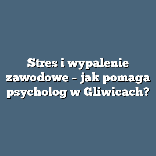Stres i wypalenie zawodowe – jak pomaga psycholog w Gliwicach?