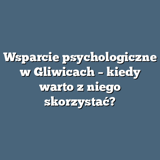 Wsparcie psychologiczne w Gliwicach – kiedy warto z niego skorzystać?