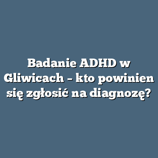Badanie ADHD w Gliwicach – kto powinien się zgłosić na diagnozę?