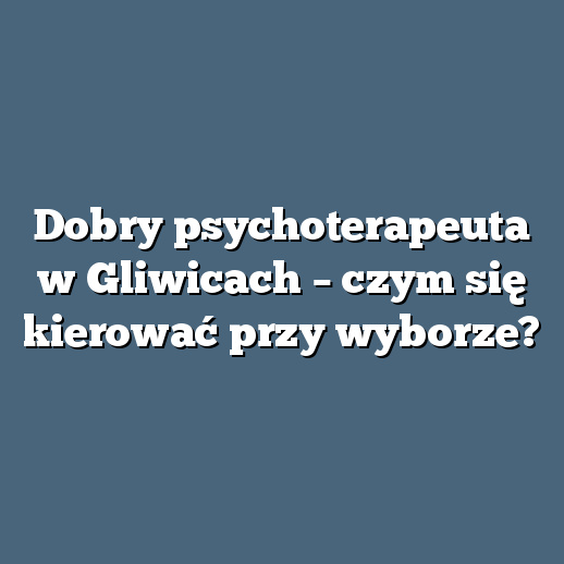 Dobry psychoterapeuta w Gliwicach – czym się kierować przy wyborze?