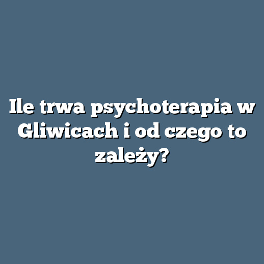 Ile trwa psychoterapia w Gliwicach i od czego to zależy?