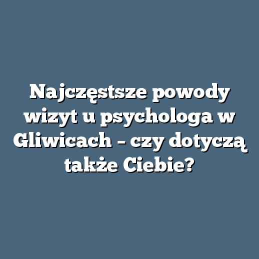 Najczęstsze powody wizyt u psychologa w Gliwicach – czy dotyczą także Ciebie?