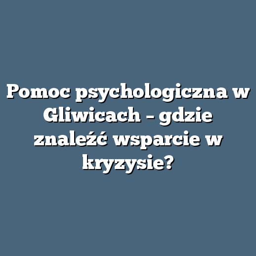 Pomoc psychologiczna w Gliwicach – gdzie znaleźć wsparcie w kryzysie?