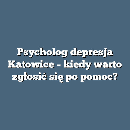 Psycholog depresja Katowice – kiedy warto zgłosić się po pomoc?
