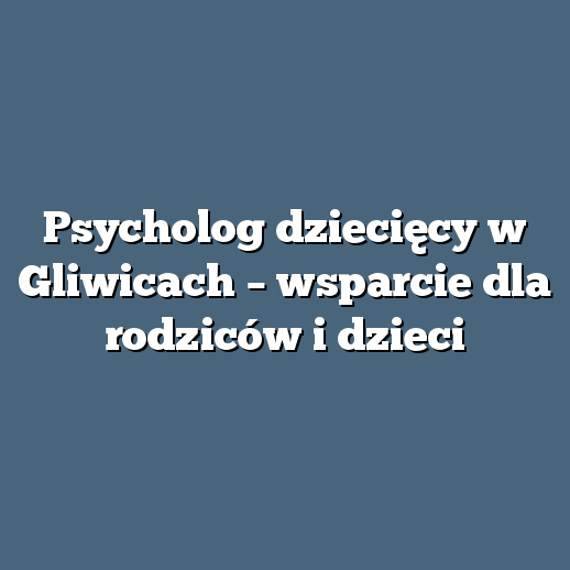 Psycholog dziecięcy w Gliwicach – wsparcie dla rodziców i dzieci