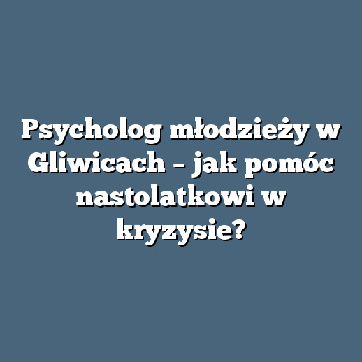 Psycholog młodzieży w Gliwicach – jak pomóc nastolatkowi w kryzysie?