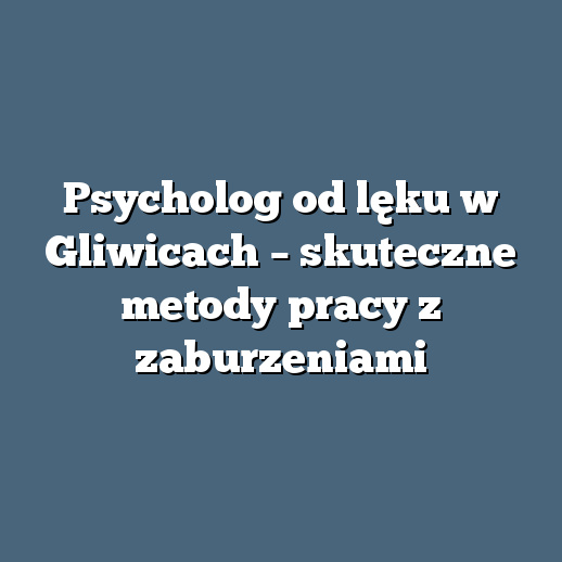 Psycholog od lęku w Gliwicach – skuteczne metody pracy z zaburzeniami
