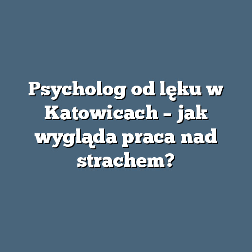 Psycholog od lęku w Katowicach – jak wygląda praca nad strachem?