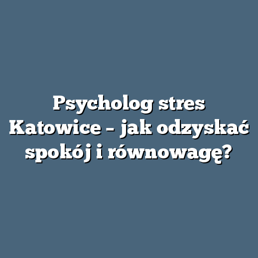 Psycholog stres Katowice – jak odzyskać spokój i równowagę?