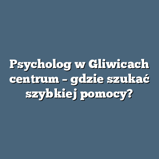 Psycholog w Gliwicach centrum – gdzie szukać szybkiej pomocy?