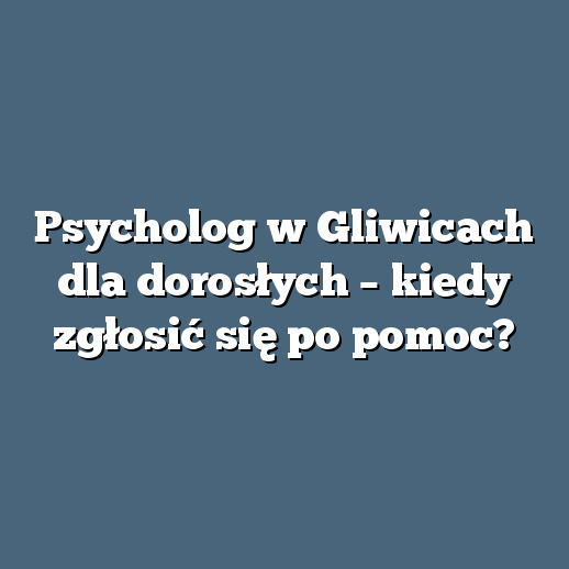 Psycholog w Gliwicach dla dorosłych – kiedy zgłosić się po pomoc?