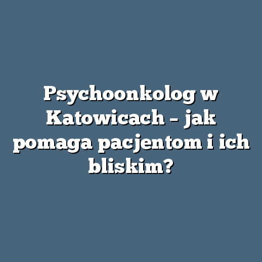 Psychoonkolog w Katowicach – jak pomaga pacjentom i ich bliskim?