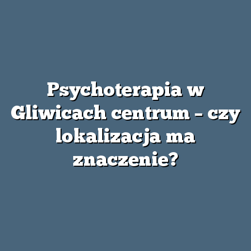 Psychoterapia w Gliwicach centrum – czy lokalizacja ma znaczenie?