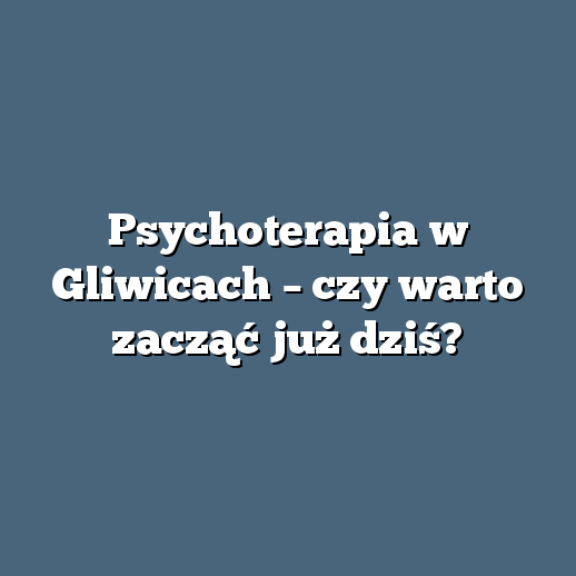 Psychoterapia w Gliwicach – czy warto zacząć już dziś?