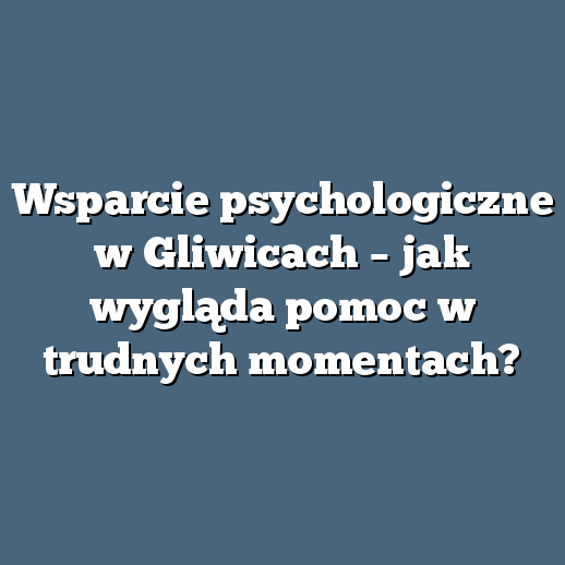 Wsparcie psychologiczne w Gliwicach – jak wygląda pomoc w trudnych momentach?