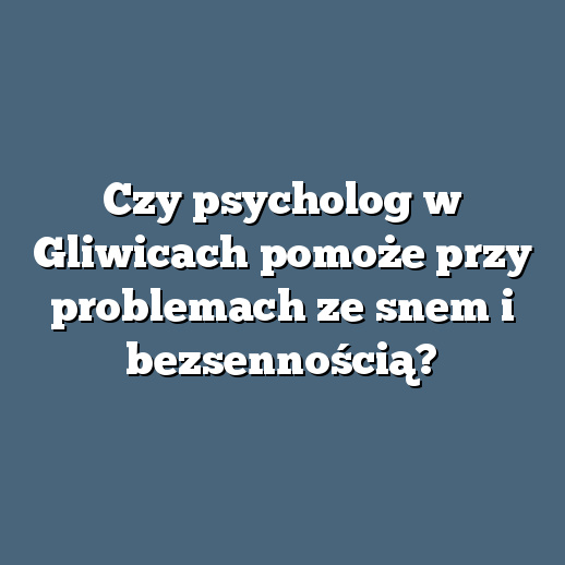 Czy psycholog w Gliwicach pomoże przy problemach ze snem i bezsennością?