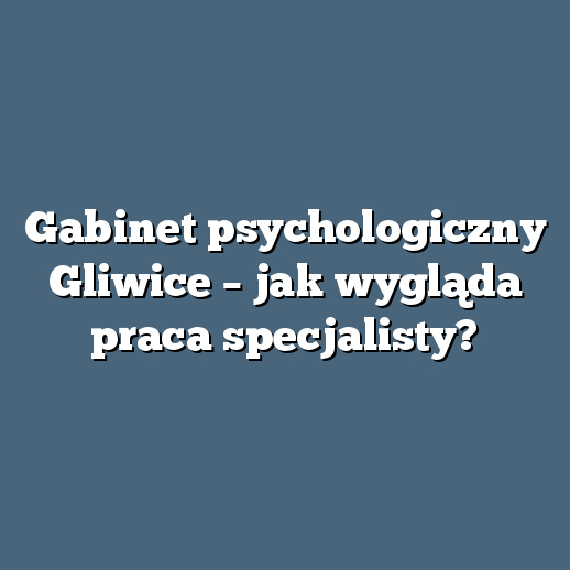 Gabinet psychologiczny Gliwice – jak wygląda praca specjalisty?