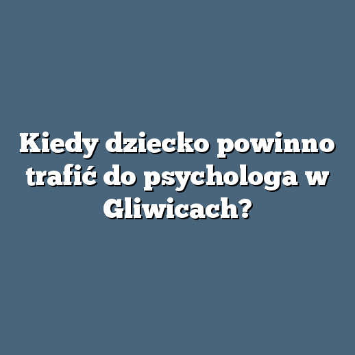 Kiedy dziecko powinno trafić do psychologa w Gliwicach?