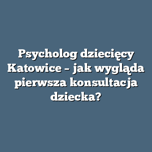 Psycholog dziecięcy Katowice – jak wygląda pierwsza konsultacja dziecka?