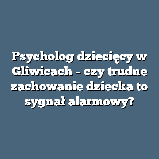 Psycholog dziecięcy w Gliwicach – czy trudne zachowanie dziecka to sygnał alarmowy?