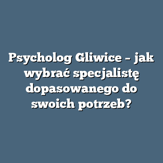Psycholog Gliwice – jak wybrać specjalistę dopasowanego do swoich potrzeb?