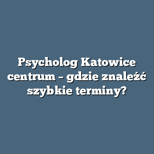 Psycholog Katowice centrum – gdzie znaleźć szybkie terminy?