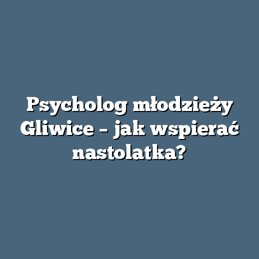 Psycholog młodzieży Gliwice – jak wspierać nastolatka?