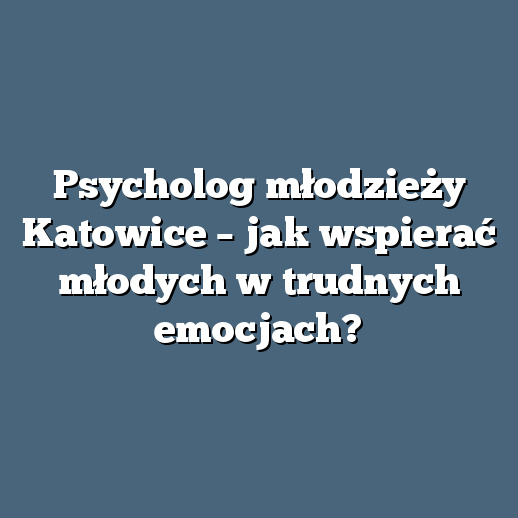 Psycholog młodzieży Katowice – jak wspierać młodych w trudnych emocjach?