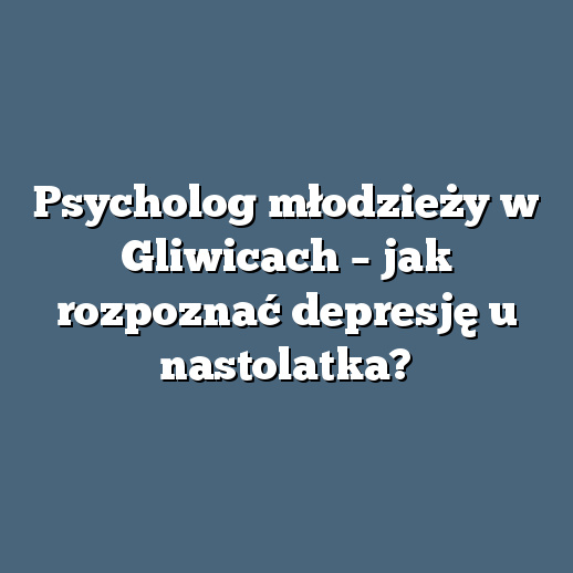 Psycholog młodzieży w Gliwicach – jak rozpoznać depresję u nastolatka?