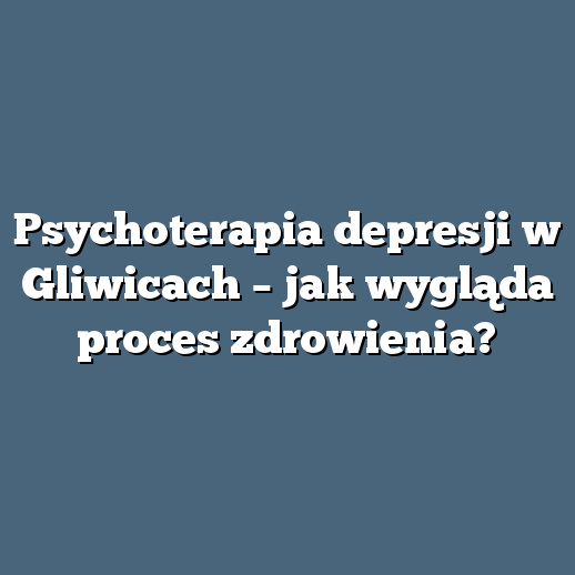 Psychoterapia depresji w Gliwicach – jak wygląda proces zdrowienia?