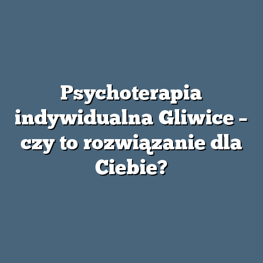 Psychoterapia indywidualna Gliwice – czy to rozwiązanie dla Ciebie?