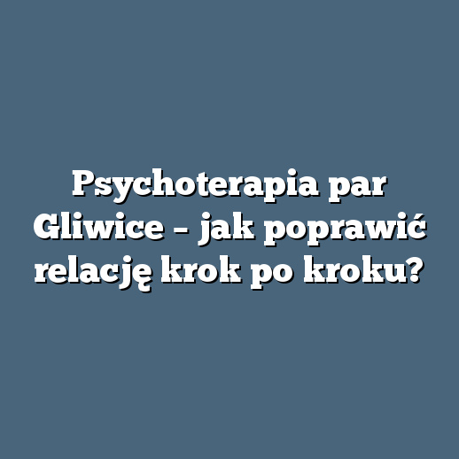 Psychoterapia par Gliwice – jak poprawić relację krok po kroku?