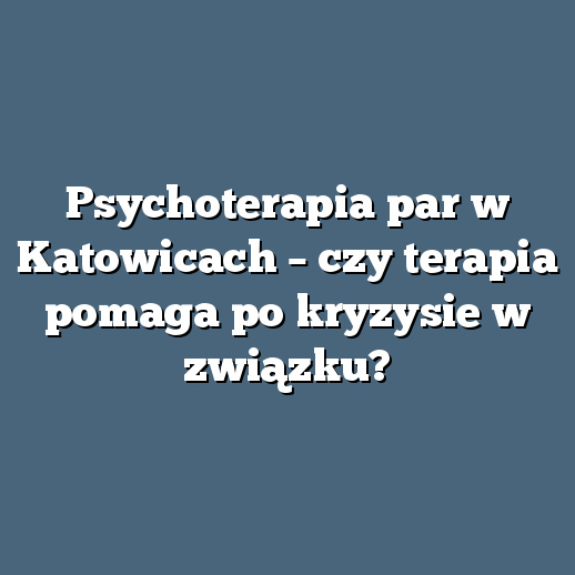 Psychoterapia par w Katowicach – czy terapia pomaga po kryzysie w związku?