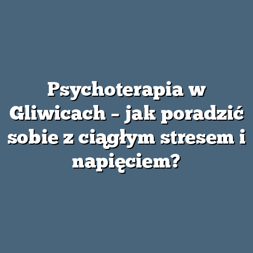 Psychoterapia w Gliwicach – jak poradzić sobie z ciągłym stresem i napięciem?