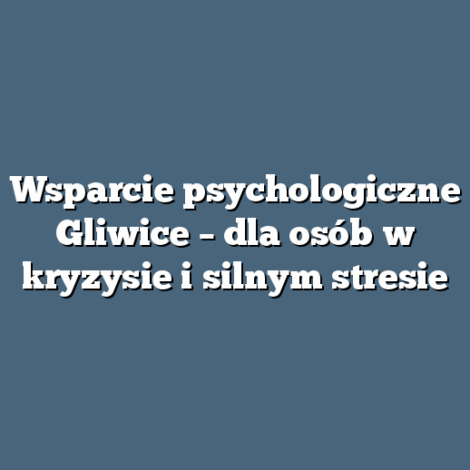 Wsparcie psychologiczne Gliwice – dla osób w kryzysie i silnym stresie