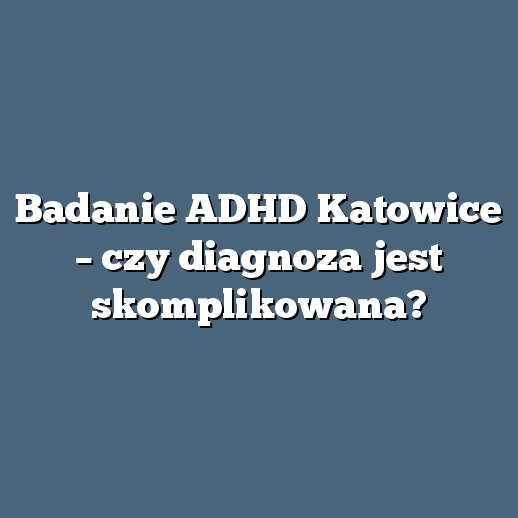 Badanie ADHD Katowice – czy diagnoza jest skomplikowana?