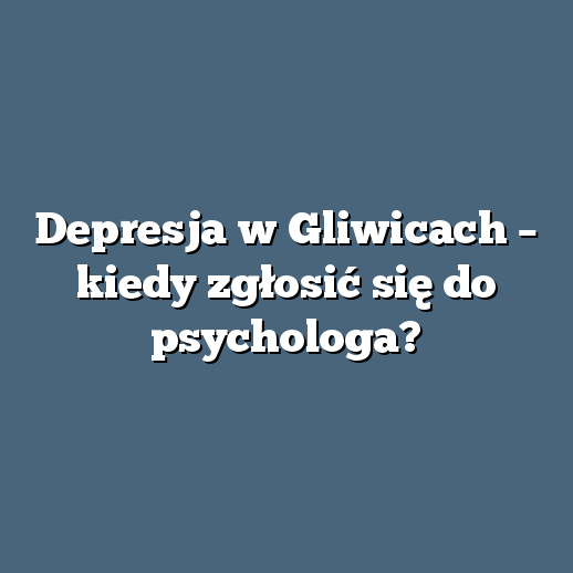 Depresja w Gliwicach – kiedy zgłosić się do psychologa?